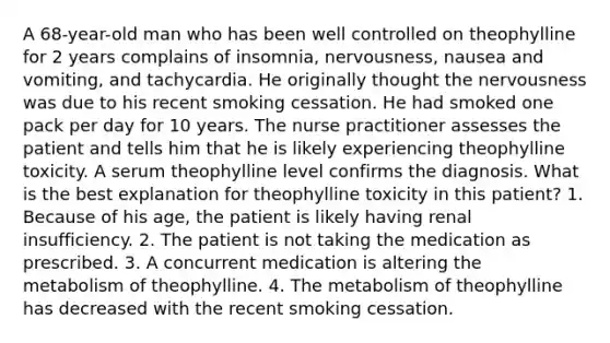 A 68-year-old man who has been well controlled on theophylline for 2 years complains of insomnia, nervousness, nausea and vomiting, and tachycardia. He originally thought the nervousness was due to his recent smoking cessation. He had smoked one pack per day for 10 years. The nurse practitioner assesses the patient and tells him that he is likely experiencing theophylline toxicity. A serum theophylline level confirms the diagnosis. What is the best explanation for theophylline toxicity in this patient? 1. Because of his age, the patient is likely having renal insufficiency. 2. The patient is not taking the medication as prescribed. 3. A concurrent medication is altering the metabolism of theophylline. 4. The metabolism of theophylline has decreased with the recent smoking cessation.