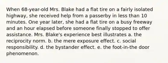 When 68-year-old Mrs. Blake had a flat tire on a fairly isolated highway, she received help from a passerby in less than 10 minutes. One year later, she had a flat tire on a busy freeway and an hour elapsed before someone finally stopped to offer assistance. Mrs. Blake's experience best illustrates a. the reciprocity norm. b. the mere exposure effect. c. social responsibility. d. the bystander effect. e. the foot-in-the door phenomenon.