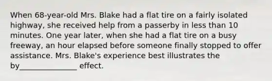 When 68-year-old Mrs. Blake had a flat tire on a fairly isolated highway, she received help from a passerby in less than 10 minutes. One year later, when she had a flat tire on a busy freeway, an hour elapsed before someone finally stopped to offer assistance. Mrs. Blake's experience best illustrates the by_______________ effect.