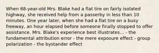 When 68-year-old Mrs. Blake had a flat tire on fairly isolated highway, she received help from a passerby in less than 10 minutes. One year later, when she had a flat tire on a busy freeway, an hour elapsed before someone finally stopped to offer assistance. Mrs. Blake's experience best illustrates... - the fundamental attribution error - the mere exposure effect - group polarization - the bystander effect