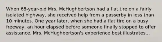 When 68-year-old Mrs. McHughbertson had a flat tire on a fairly isolated highway, she received help from a passerby in less than 10 minutes. One year later, when she had a flat tire on a busy freeway, an hour elapsed before someone finally stopped to offer assistance. Mrs. McHughbertson's experience best illustrates...