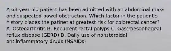 A 68-year-old patient has been admitted with an abdominal mass and suspected bowel obstruction. Which factor in the patient's history places the patinet at greatest risk for colorectal cancer? A. Osteoarthritis B. Recurrent rectal polyps C. Gastroesophageal reflux disease (GERD) D. Daily use of nonsteroidal antiinflammatory druds (NSAIDs)