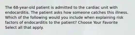 The 68-year-old patient is admitted to the cardiac unit with endocarditis. The patient asks how someone catches this illness. Which of the following would you include when explaining risk factors of endocarditis to the patient? Choose Your Favorite Select all that apply.