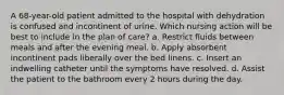 A 68-year-old patient admitted to the hospital with dehydration is confused and incontinent of urine. Which nursing action will be best to include in the plan of care? a. Restrict fluids between meals and after the evening meal. b. Apply absorbent incontinent pads liberally over the bed linens. c. Insert an indwelling catheter until the symptoms have resolved. d. Assist the patient to the bathroom every 2 hours during the day.