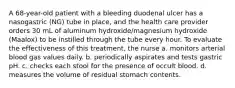 A 68-year-old patient with a bleeding duodenal ulcer has a nasogastric (NG) tube in place, and the health care provider orders 30 mL of aluminum hydroxide/magnesium hydroxide (Maalox) to be instilled through the tube every hour. To evaluate the effectiveness of this treatment, the nurse a. monitors arterial blood gas values daily. b. periodically aspirates and tests gastric pH. c. checks each stool for the presence of occult blood. d. measures the volume of residual stomach contents.