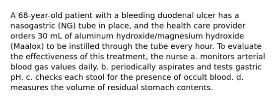 A 68-year-old patient with a bleeding duodenal ulcer has a nasogastric (NG) tube in place, and the health care provider orders 30 mL of aluminum hydroxide/magnesium hydroxide (Maalox) to be instilled through the tube every hour. To evaluate the effectiveness of this treatment, the nurse a. monitors arterial blood gas values daily. b. periodically aspirates and tests gastric pH. c. checks each stool for the presence of occult blood. d. measures the volume of residual stomach contents.