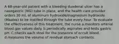 A 68-year-old patient with a bleeding duodenal ulcer has a nasogastric (NG) tube in place, and the health care provider orders 30 mL of aluminum hydroxide/magnesium hydroxide (Maalox) to be instilled through the tube every hour. To evaluate the effectiveness of this treatment, the nurse a.monitors arterial blood gas values daily. b.periodically aspirates and tests gastric pH. C.checks each stool for the presence of occult blood. d.measures the volume of residual stomach contents.