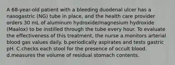 A 68-year-old patient with a bleeding duodenal ulcer has a nasogastric (NG) tube in place, and the health care provider orders 30 mL of aluminum hydroxide/magnesium hydroxide (Maalox) to be instilled through the tube every hour. To evaluate the effectiveness of this treatment, the nurse a.monitors arterial blood gas values daily. b.periodically aspirates and tests gastric pH. C.checks each stool for the presence of occult blood. d.measures the volume of residual stomach contents.