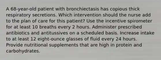 A 68-year-old patient with bronchiectasis has copious thick respiratory secretions. Which intervention should the nurse add to the plan of care for this patient? Use the incentive spirometer for at least 10 breaths every 2 hours. Administer prescribed antibiotics and antitussives on a scheduled basis. Increase intake to at least 12 eight-ounce glasses of fluid every 24 hours. Provide nutritional supplements that are high in protein and carbohydrates.