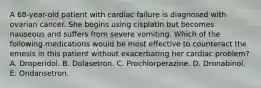 A 68-year-old patient with cardiac failure is diagnosed with ovarian cancer. She begins using cisplatin but becomes nauseous and suffers from severe vomiting. Which of the following medications would be most effective to counteract the emesis in this patient without exacerbating her cardiac problem? A. Droperidol. B. Dolasetron. C. Prochlorperazine. D. Dronabinol. E. Ondansetron.