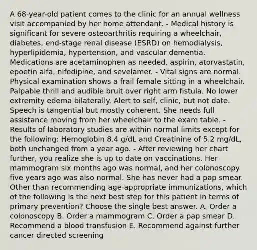 A 68-year-old patient comes to the clinic for an annual wellness visit accompanied by her home attendant. - Medical history is significant for severe osteoarthritis requiring a wheelchair, diabetes, end-stage renal disease (ESRD) on hemodialysis, hyperlipidemia, hypertension, and vascular dementia. Medications are acetaminophen as needed, aspirin, atorvastatin, epoetin alfa, nifedipine, and sevelamer. - Vital signs are normal. Physical examination shows a frail female sitting in a wheelchair. Palpable thrill and audible bruit over right arm fistula. No lower extremity edema bilaterally. Alert to self, clinic, but not date. Speech is tangential but mostly coherent. She needs full assistance moving from her wheelchair to the exam table. - Results of laboratory studies are within normal limits except for the following: Hemoglobin 8.4 g/dL and Creatinine of 5.2 mg/dL, both unchanged from a year ago. - After reviewing her chart further, you realize she is up to date on vaccinations. Her mammogram six months ago was normal, and her colonoscopy five years ago was also normal. She has never had a pap smear. Other than recommending age-appropriate immunizations, which of the following is the next best step for this patient in terms of primary prevention? Choose the single best answer. A. Order a colonoscopy B. Order a mammogram C. Order a pap smear D. Recommend a blood transfusion E. Recommend against further cancer directed screening