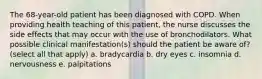 The 68-year-old patient has been diagnosed with COPD. When providing health teaching of this patient, the nurse discusses the side effects that may occur with the use of bronchodilators. What possible clinical manifestation(s) should the patient be aware of? (select all that apply) a. bradycardia b. dry eyes c. insomnia d. nervousness e. palpitations