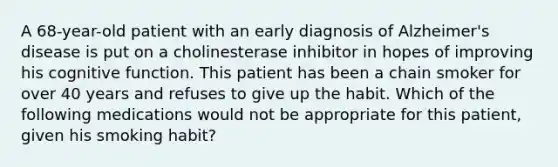 A 68-year-old patient with an early diagnosis of Alzheimer's disease is put on a cholinesterase inhibitor in hopes of improving his cognitive function. This patient has been a chain smoker for over 40 years and refuses to give up the habit. Which of the following medications would not be appropriate for this patient, given his smoking habit?