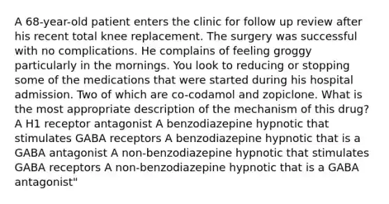 A 68-year-old patient enters the clinic for follow up review after his recent total knee replacement. The surgery was successful with no complications. He complains of feeling groggy particularly in the mornings. You look to reducing or stopping some of the medications that were started during his hospital admission. Two of which are co-codamol and zopiclone. What is the most appropriate description of the mechanism of this drug? A H1 receptor antagonist A benzodiazepine hypnotic that stimulates GABA receptors A benzodiazepine hypnotic that is a GABA antagonist A non-benzodiazepine hypnotic that stimulates GABA receptors A non-benzodiazepine hypnotic that is a GABA antagonist"