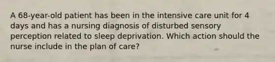 A 68-year-old patient has been in the intensive care unit for 4 days and has a nursing diagnosis of disturbed sensory perception related to sleep deprivation. Which action should the nurse include in the plan of care?