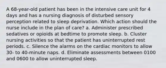 A 68-year-old patient has been in the intensive care unit for 4 days and has a nursing diagnosis of disturbed sensory perception related to sleep deprivation. Which action should the nurse include in the plan of care? a. Administer prescribed sedatives or opioids at bedtime to promote sleep. b. Cluster nursing activities so that the patient has uninterrupted rest periods. c. Silence the alarms on the cardiac monitors to allow 30- to 40-minute naps. d. Eliminate assessments between 0100 and 0600 to allow uninterrupted sleep.