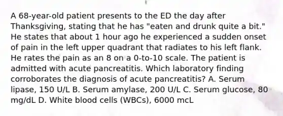 A 68-year-old patient presents to the ED the day after Thanksgiving, stating that he has "eaten and drunk quite a bit." He states that about 1 hour ago he experienced a sudden onset of pain in the left upper quadrant that radiates to his left flank. He rates the pain as an 8 on a 0-to-10 scale. The patient is admitted with acute pancreatitis. Which laboratory finding corroborates the diagnosis of acute pancreatitis? A. Serum lipase, 150 U/L B. Serum amylase, 200 U/L C. Serum glucose, 80 mg/dL D. White blood cells (WBCs), 6000 mcL