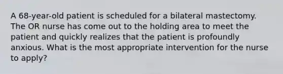 A 68-year-old patient is scheduled for a bilateral mastectomy. The OR nurse has come out to the holding area to meet the patient and quickly realizes that the patient is profoundly anxious. What is the most appropriate intervention for the nurse to apply?