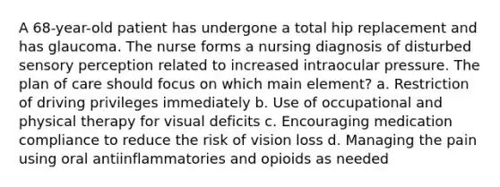 A 68-year-old patient has undergone a total hip replacement and has glaucoma. The nurse forms a nursing diagnosis of disturbed sensory perception related to increased intraocular pressure. The plan of care should focus on which main element? a. Restriction of driving privileges immediately b. Use of occupational and physical therapy for visual deficits c. Encouraging medication compliance to reduce the risk of vision loss d. Managing the pain using oral antiinflammatories and opioids as needed