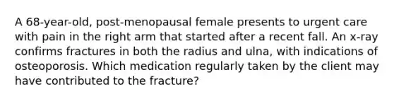 A 68-year-old, post-menopausal female presents to urgent care with pain in the right arm that started after a recent fall. An x-ray confirms fractures in both the radius and ulna, with indications of osteoporosis. Which medication regularly taken by the client may have contributed to the fracture?