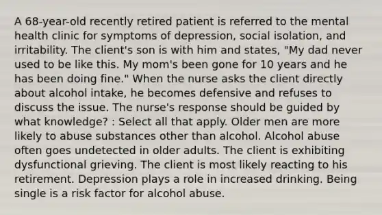 A 68-year-old recently retired patient is referred to the mental health clinic for symptoms of depression, social isolation, and irritability. The client's son is with him and states, "My dad never used to be like this. My mom's been gone for 10 years and he has been doing fine." When the nurse asks the client directly about alcohol intake, he becomes defensive and refuses to discuss the issue. The nurse's response should be guided by what knowledge? : Select all that apply. Older men are more likely to abuse substances other than alcohol. Alcohol abuse often goes undetected in older adults. The client is exhibiting dysfunctional grieving. The client is most likely reacting to his retirement. Depression plays a role in increased drinking. Being single is a risk factor for alcohol abuse.