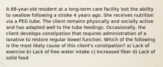 A 68-year-old resident at a long-term care facility lost the ability to swallow following a stroke 4 years ago. She receives nutrition via a PEG tube. The client remains physically and socially active and has adapted well to the tube feedings. Occasionally, the client develops constipation that requires administration of a laxative to restore regular bowel function. Which of the following is the most likely cause of this client's constipation? a) Lack of exercise b) Lack of free water intake c) Increased fiber d) Lack of solid food