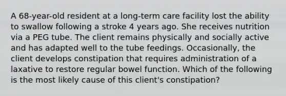 A 68-year-old resident at a long-term care facility lost the ability to swallow following a stroke 4 years ago. She receives nutrition via a PEG tube. The client remains physically and socially active and has adapted well to the tube feedings. Occasionally, the client develops constipation that requires administration of a laxative to restore regular bowel function. Which of the following is the most likely cause of this client's constipation?