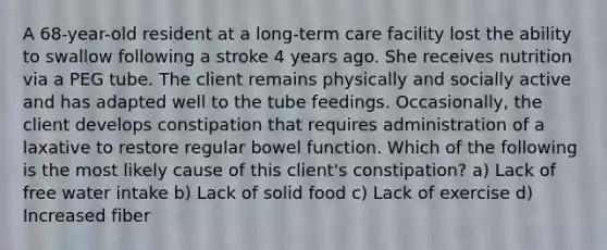 A 68-year-old resident at a long-term care facility lost the ability to swallow following a stroke 4 years ago. She receives nutrition via a PEG tube. The client remains physically and socially active and has adapted well to the tube feedings. Occasionally, the client develops constipation that requires administration of a laxative to restore regular bowel function. Which of the following is the most likely cause of this client's constipation? a) Lack of free water intake b) Lack of solid food c) Lack of exercise d) Increased fiber