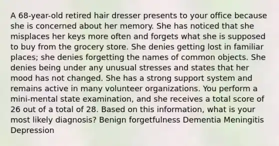 A 68-year-old retired hair dresser presents to your office because she is concerned about her memory. She has noticed that she misplaces her keys more often and forgets what she is supposed to buy from the grocery store. She denies getting lost in familiar places; she denies forgetting the names of common objects. She denies being under any unusual stresses and states that her mood has not changed. She has a strong support system and remains active in many volunteer organizations. You perform a mini-mental state examination, and she receives a total score of 26 out of a total of 28. Based on this information, what is your most likely diagnosis? Benign forgetfulness Dementia Meningitis Depression