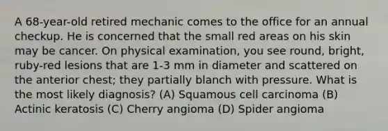 A 68-year-old retired mechanic comes to the office for an annual checkup. He is concerned that the small red areas on his skin may be cancer. On physical examination, you see round, bright, ruby-red lesions that are 1-3 mm in diameter and scattered on the anterior chest; they partially blanch with pressure. What is the most likely diagnosis? (A) Squamous cell carcinoma (B) Actinic keratosis (C) Cherry angioma (D) Spider angioma