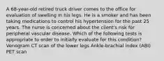 A 68-year-old retired truck driver comes to the office for evaluation of swelling in his legs. He is a smoker and has been taking medications to control his hypertension for the past 25 years. The nurse is concerned about the client's risk for peripheral vascular disease. Which of the following tests is appropriate to order to initially evaluate for this condition? Venogram CT scan of the lower legs Ankle-brachial index (ABI) PET scan