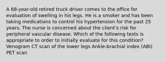 A 68-year-old retired truck driver comes to the office for evaluation of swelling in his legs. He is a smoker and has been taking medications to control his hypertension for the past 25 years. The nurse is concerned about the client's risk for peripheral vascular disease. Which of the following tests is appropriate to order to initially evaluate for this condition? Venogram CT scan of the lower legs Ankle-brachial index (ABI) PET scan