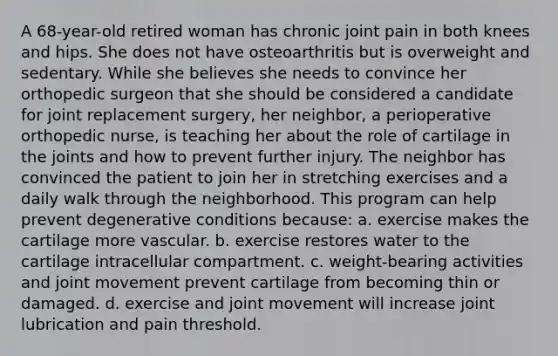 A 68-year-old retired woman has chronic joint pain in both knees and hips. She does not have osteoarthritis but is overweight and sedentary. While she believes she needs to convince her orthopedic surgeon that she should be considered a candidate for joint replacement surgery, her neighbor, a perioperative orthopedic nurse, is teaching her about the role of cartilage in the joints and how to prevent further injury. The neighbor has convinced the patient to join her in stretching exercises and a daily walk through the neighborhood. This program can help prevent degenerative conditions because: a. exercise makes the cartilage more vascular. b. exercise restores water to the cartilage intracellular compartment. c. weight-bearing activities and joint movement prevent cartilage from becoming thin or damaged. d. exercise and joint movement will increase joint lubrication and pain threshold.