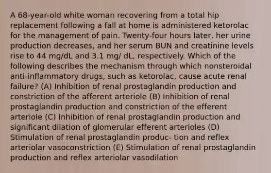 A 68-year-old white woman recovering from a total hip replacement following a fall at home is administered ketorolac for the management of pain. Twenty-four hours later, her urine production decreases, and her serum BUN and creatinine levels rise to 44 mg/dL and 3.1 mg/ dL, respectively. Which of the following describes the mechanism through which nonsteroidal anti-inflammatory drugs, such as ketorolac, cause acute renal failure? (A) Inhibition of renal prostaglandin production and constriction of the afferent arteriole (B) Inhibition of renal prostaglandin production and constriction of the efferent arteriole (C) Inhibition of renal prostaglandin production and significant dilation of glomerular efferent arterioles (D) Stimulation of renal prostaglandin produc- tion and reflex arteriolar vasoconstriction (E) Stimulation of renal prostaglandin production and reflex arteriolar vasodilation