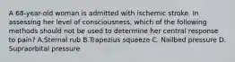 A 68-year-old woman is admitted with ischemic stroke. In assessing her level of consciousness, which of the following methods should not be used to determine her central response to pain? A.Sternal rub B.Trapezius squeeze C. Nailbed pressure D. Supraorbital pressure