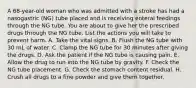 A 68-year-old woman who was admitted with a stroke has had a nasogastric (NG) tube placed and is receiving enteral feedings through the NG tube. You are about to give her the prescribed drugs through the NG tube. List the actions you will take to prevent harm. A. Take the vital signs. B. Flush the NG tube with 30 mL of water. C. Clamp the NG tube for 30 minutes after giving the drugs. D. Ask the patient if the NG tube is causing pain. E. Allow the drug to run into the NG tube by gravity. F. Check the NG tube placement. G. Check the stomach content residual. H. Crush all drugs to a fine powder and give them together.