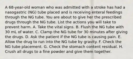 A 68-year-old woman who was admitted with a stroke has had a nasogastric (NG) tube placed and is receiving enteral feedings through the NG tube. You are about to give her the prescribed drugs through the NG tube. List the actions you will take to prevent harm. A. Take the vital signs. B. Flush the NG tube with 30 mL of water. C. Clamp the NG tube for 30 minutes after giving the drugs. D. Ask the patient if the NG tube is causing pain. E. Allow the drug to run into the NG tube by gravity. F. Check the NG tube placement. G. Check the stomach content residual. H. Crush all drugs to a fine powder and give them together.