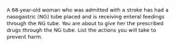 A 68-year-old woman who was admitted with a stroke has had a nasogastric (NG) tube placed and is receiving enteral feedings through the NG tube. You are about to give her the prescribed drugs through the NG tube. List the actions you will take to prevent harm.