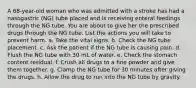 A 68-year-old woman who was admitted with a stroke has had a nasogastric (NG) tube placed and is receiving enteral feedings through the NG tube. You are about to give her the prescribed drugs through the NG tube. List the actions you will take to prevent harm. a. Take the vital signs. b. Check the NG tube placement. c. Ask the patient if the NG tube is causing pain. d. Flush the NG tube with 30 mL of water. e. Check the stomach content residual. f. Crush all drugs to a fine powder and give them together. g. Clamp the NG tube for 30 minutes after giving the drugs. h. Allow the drug to run into the NG tube by gravity.