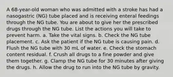 A 68-year-old woman who was admitted with a stroke has had a nasogastric (NG) tube placed and is receiving enteral feedings through the NG tube. You are about to give her the prescribed drugs through the NG tube. List the actions you will take to prevent harm. a. Take the vital signs. b. Check the NG tube placement. c. Ask the patient if the NG tube is causing pain. d. Flush the NG tube with 30 mL of water. e. Check the stomach content residual. f. Crush all drugs to a fine powder and give them together. g. Clamp the NG tube for 30 minutes after giving the drugs. h. Allow the drug to run into the NG tube by gravity.