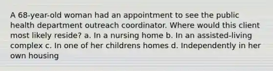 A 68-year-old woman had an appointment to see the public health department outreach coordinator. Where would this client most likely reside? a. In a nursing home b. In an assisted-living complex c. In one of her childrens homes d. Independently in her own housing