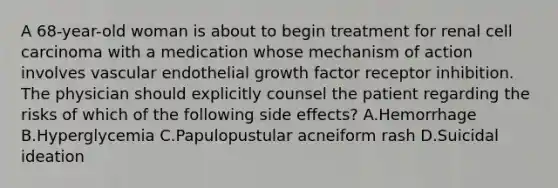 A 68-year-old woman is about to begin treatment for renal cell carcinoma with a medication whose mechanism of action involves vascular endothelial growth factor receptor inhibition. The physician should explicitly counsel the patient regarding the risks of which of the following side effects? A.Hemorrhage B.Hyperglycemia C.Papulopustular acneiform rash D.Suicidal ideation