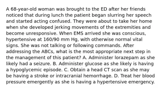 A 68-year-old woman was brought to the ED after her friends noticed that during lunch the patient began slurring her speech and started acting confused. They were about to take her home when she developed jerking movements of the extremities and become unresponsive. When EMS arrived she was conscious, hypertensive at 160/90 mm Hg, with otherwise normal vital signs. She was not talking or following commands. After addressing the ABCs, what is the most appropriate next step in the management of this patient? A. Administer lorazepam as she likely had a seizure. B. Administer glucose as she likely is having a hypoglycemic episode. C. Obtain a head CT scan as she may be having a stroke or intracranial hemorrhage. D. Treat her blood pressure emergently as she is having a hypertensive emergency.