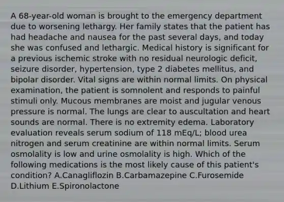 A 68-year-old woman is brought to the emergency department due to worsening lethargy. Her family states that the patient has had headache and nausea for the past several days, and today she was confused and lethargic. Medical history is significant for a previous ischemic stroke with no residual neurologic deficit, seizure disorder, hypertension, type 2 diabetes mellitus, and bipolar disorder. Vital signs are within normal limits. On physical examination, the patient is somnolent and responds to painful stimuli only. Mucous membranes are moist and jugular venous pressure is normal. The lungs are clear to auscultation and heart sounds are normal. There is no extremity edema. Laboratory evaluation reveals serum sodium of 118 mEq/L; blood urea nitrogen and serum creatinine are within normal limits. Serum osmolality is low and urine osmolality is high. Which of the following medications is the most likely cause of this patient's condition? A.Canagliflozin B.Carbamazepine C.Furosemide D.Lithium E.Spironolactone