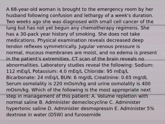 A 68-year-old woman is brought to the emergency room by her husband following confusion and lethargy of a week's duration. Two weeks ago she was diagnosed with small cell cancer of the lung but has not yet begun any chemotherapy regimens. She has a 30-pack year history of smoking. She does not take medications. Physical examination reveals decreased deep tendon reflexes symmetrically. Jugular venous pressure is normal, mucous membranes are moist, and no edema is present in the patient's extremities. CT scan of the brain reveals no abnormalities. Laboratory studies reveal the following: Sodium: 112 mEq/L Potassium: 4.0 mEq/L Chloride: 95 mEq/L Bicarbonate: 24 mEq/L BUN: 6 mg/dL Creatinine: 0.65 mg/dL Serum osmolality is 220 mOsm/kg and urine osmolality is 400 mOsm/kg. Which of the following is the most appropriate next step in management of this patient: A. Volume repletion with normal saline B. Administer demeclocycline C. Administer hypertonic saline D. Administer desmopressin E. Administer 5% dextrose in water (D5W) and furosemide