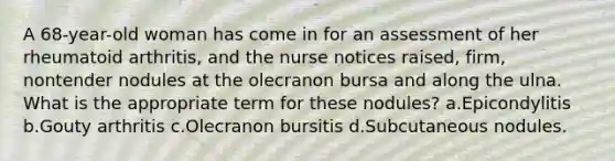 A 68-year-old woman has come in for an assessment of her rheumatoid arthritis, and the nurse notices raised, firm, nontender nodules at the olecranon bursa and along the ulna. What is the appropriate term for these nodules? a.Epicondylitis b.Gouty arthritis c.Olecranon bursitis d.Subcutaneous nodules.
