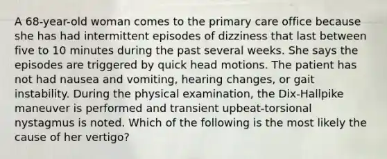 A 68-year-old woman comes to the primary care office because she has had intermittent episodes of dizziness that last between five to 10 minutes during the past several weeks. She says the episodes are triggered by quick head motions. The patient has not had nausea and vomiting, hearing changes, or gait instability. During the physical examination, the Dix-Hallpike maneuver is performed and transient upbeat-torsional nystagmus is noted. Which of the following is the most likely the cause of her vertigo?