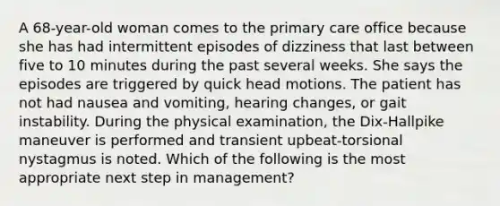 A 68-year-old woman comes to the primary care office because she has had intermittent episodes of dizziness that last between five to 10 minutes during the past several weeks. She says the episodes are triggered by quick head motions. The patient has not had nausea and vomiting, hearing changes, or gait instability. During the physical examination, the Dix-Hallpike maneuver is performed and transient upbeat-torsional nystagmus is noted. Which of the following is the most appropriate next step in management?