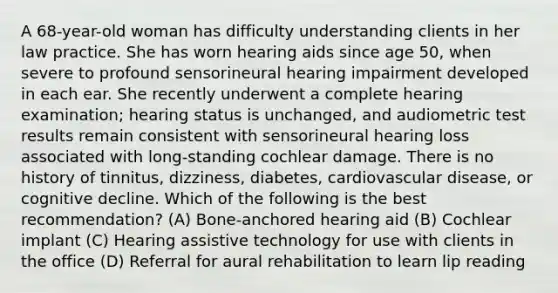 A 68-year-old woman has difficulty understanding clients in her law practice. She has worn hearing aids since age 50, when severe to profound sensorineural hearing impairment developed in each ear. She recently underwent a complete hearing examination; hearing status is unchanged, and audiometric test results remain consistent with sensorineural hearing loss associated with long-standing cochlear damage. There is no history of tinnitus, dizziness, diabetes, cardiovascular disease, or cognitive decline. Which of the following is the best recommendation? (A) Bone-anchored hearing aid (B) Cochlear implant (C) Hearing assistive technology for use with clients in the office (D) Referral for aural rehabilitation to learn lip reading