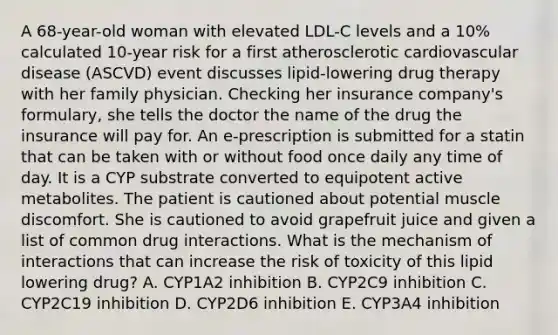 A 68-year-old woman with elevated LDL-C levels and a 10% calculated 10-year risk for a first atherosclerotic cardiovascular disease (ASCVD) event discusses lipid-lowering drug therapy with her family physician. Checking her insurance company's formulary, she tells the doctor the name of the drug the insurance will pay for. An e-prescription is submitted for a statin that can be taken with or without food once daily any time of day. It is a CYP substrate converted to equipotent active metabolites. The patient is cautioned about potential muscle discomfort. She is cautioned to avoid grapefruit juice and given a list of common drug interactions. What is the mechanism of interactions that can increase the risk of toxicity of this lipid lowering drug? A. CYP1A2 inhibition B. CYP2C9 inhibition C. CYP2C19 inhibition D. CYP2D6 inhibition E. CYP3A4 inhibition